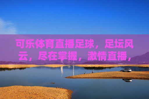可乐体育直播足球，足坛风云，尽在掌握，激情直播，畅享每一场精彩对决，可乐体育直播足球，足坛风云尽在掌握，激情对决精彩不断