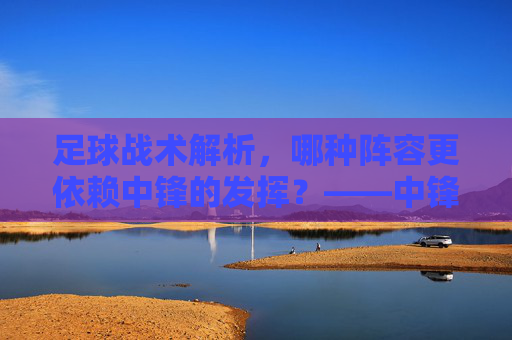 足球战术解析,哪种阵容更依赖中锋的发挥?——中锋位置在现代足球中的角色与重要性,足球战术解析,哪种阵容更依赖中锋的发挥?——中锋位置在现代足球中的角色与重要性