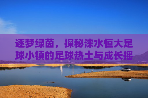 逐梦绿茵,探秘涞水恒大足球小镇的足球热土与成长摇篮,逐梦绿茵,探秘涞水恒大足球小镇的足球热土与成长摇篮