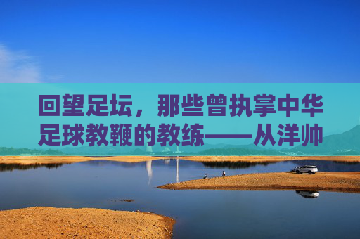 回望足坛，那些曾执掌中华足球教鞭的教练——从洋帅到本土化探索的岁月长河，回望足坛教鞭，从洋帅到本土化探索的中国足球教练岁月长河