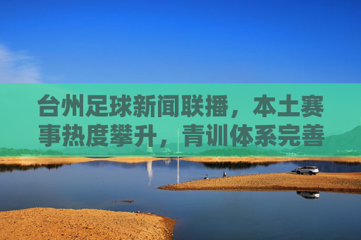 台州足球新闻联播，本土赛事热度攀升，青训体系完善，俱乐部联动合作深化，台州足球新闻联播，本土赛事热度攀升，青训体系完善，俱乐部合作深化
