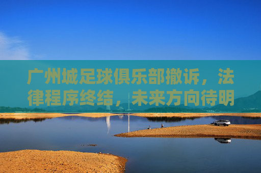 广州城足球俱乐部撤诉，法律程序终结，未来方向待明确，广州城足球俱乐部撤诉，法律程序终结，未来方向待明确