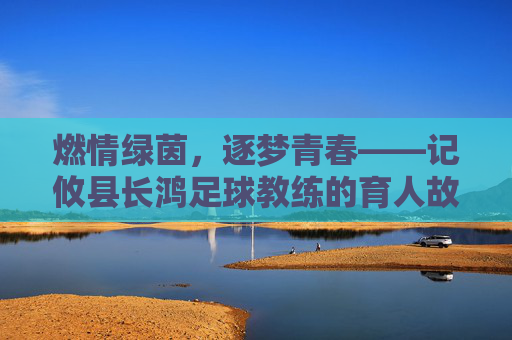 燃情绿茵，逐梦青春——记攸县长鸿足球教练的育人故事，燃情绿茵，逐梦青春——记攸县长鸿足球教练的育人故事