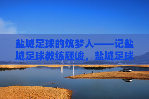 盐城足球的筑梦人——记盐城足球教练顾峻,盐城足球的筑梦人——记盐城足球教练顾峻