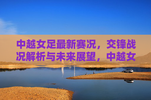 中越女足最新赛况，交锋战况解析与未来展望，中越女足最新赛况，交锋战况解析与未来展望