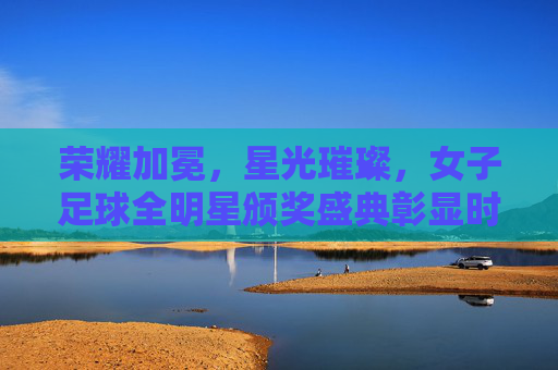 荣耀加冕,星光璀璨,女子足球全明星颁奖盛典彰显时代风采与运动精神,荣耀加冕,星光璀璨,女子足球全明星颁奖盛典彰显时代风采与运动精神