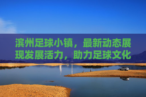 滨州足球小镇，最新动态展现发展活力，助力足球文化繁荣，滨州足球小镇，最新动态彰显发展活力，助力足球文化繁荣