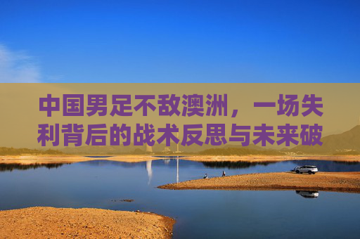 中国男足不敌澳洲，一场失利背后的战术反思与未来破局路径，中国男足不敌澳洲，一场失利背后的战术反思与未来破局路径