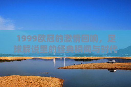 1999欧冠的激情回响,足球解说里的经典瞬间与时代印记,1999欧冠的激情回响,足球解说里的经典瞬间与时代印记