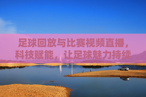 足球回放与比赛视频直播，科技赋能，让足球魅力持续绽放，足球回放与比赛视频直播，科技赋能，让足球魅力持续绽放