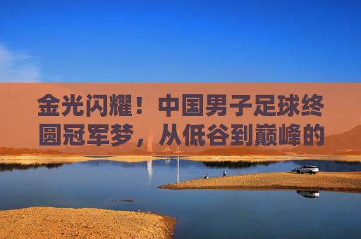 金光闪耀!中国男子足球终圆冠军梦,从低谷到巅峰的史诗跨越,金光闪耀!中国男子足球终圆冠军梦,从低谷到巅峰的史诗跨越