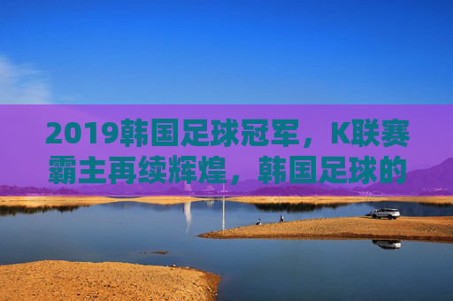2019韩国足球冠军，K联赛霸主再续辉煌，韩国足球的荣耀篇章，2019韩国足球冠军，K联赛霸主再续辉煌，荣耀篇章