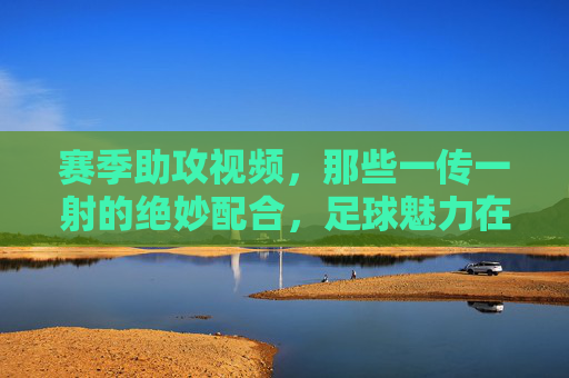 赛季助攻视频,那些一传一射的绝妙配合,足球魅力在每一次精准传球中绽放,赛季助攻集锦,一传一射的绝妙配合,足球魅力在精准传球中绽放