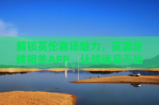 解锁英伦赛场魅力，英国足球相关APP，让球迷足不出户看球狂欢，解锁英伦赛场魅力，英国足球APP，足不出户看球狂欢