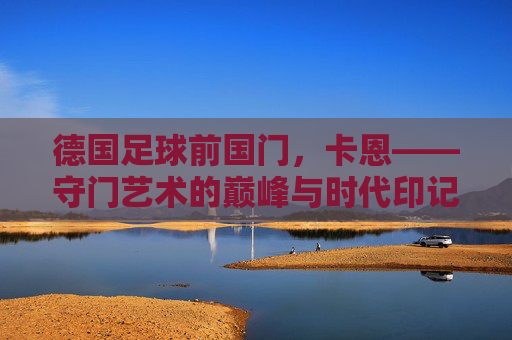 德国足球前国门,卡恩——守门艺术的巅峰与时代印记,德国足球前国门,卡恩——守门艺术的巅峰与时代印记