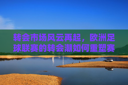 转会市场风云再起，欧洲足球联赛的转会潮如何重塑赛场格局，转会市场风云再起，欧洲足球联赛的转会潮如何重塑赛场格局