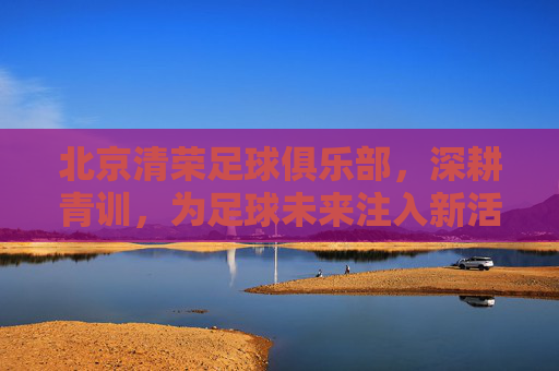 北京清荣足球俱乐部，深耕青训，为足球未来注入新活力，北京清荣足球俱乐部深耕青训 为足球未来注入新活力
