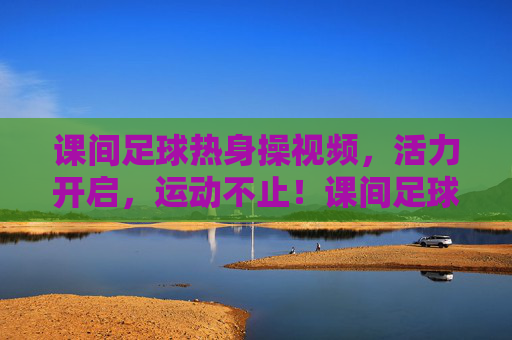 课间足球热身操视频,活力开启,运动不止!课间足球热身操视频,活力开启,运动不止!