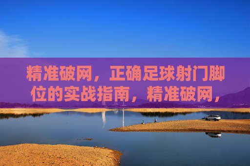 精准破网，正确足球射门脚位的实战指南，精准破网，正确足球射门脚位的实战指南