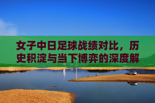 女子中日足球战绩对比,历史积淀与当下博弈的深度解析,女子中日足球战绩对比,历史积淀与当下博弈的深度解析