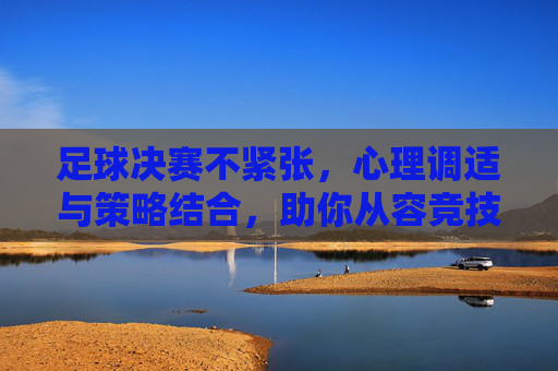 足球决赛不紧张，心理调适与策略结合，助你从容竞技，足球决赛不紧张，心理调适与策略结合，助你从容竞技