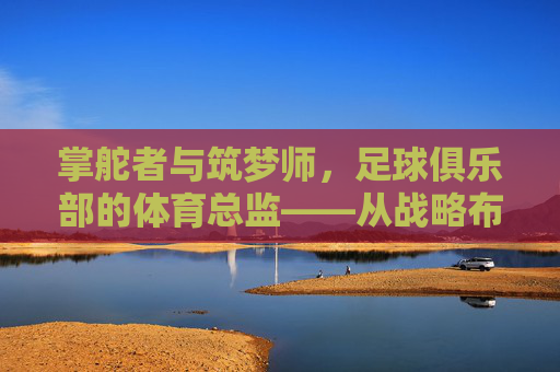 掌舵者与筑梦师，足球俱乐部的体育总监——从战略布局到战术落地的核心力量，掌舵者与筑梦师，足球俱乐部的体育总监——从战略布局到战术落地的核心力量