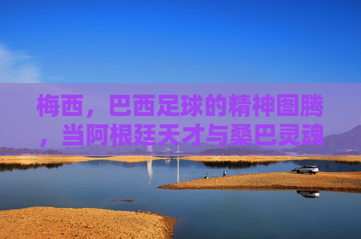 梅西,巴西足球的精神图腾,当阿根廷天才与桑巴灵魂碰撞,梅西,巴西足球精神图腾,阿根廷天才与桑巴灵魂的碰撞