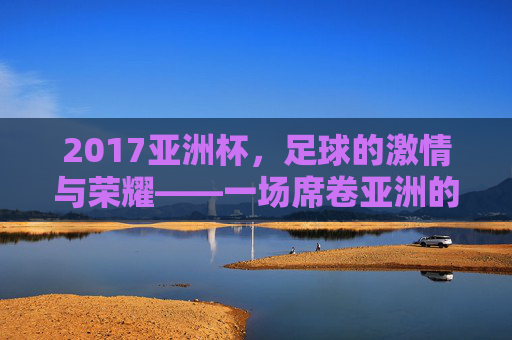 2017亚洲杯，足球的激情与荣耀——一场席卷亚洲的足球盛宴，2017亚洲杯，足球的激情与荣耀，席卷亚洲的盛宴