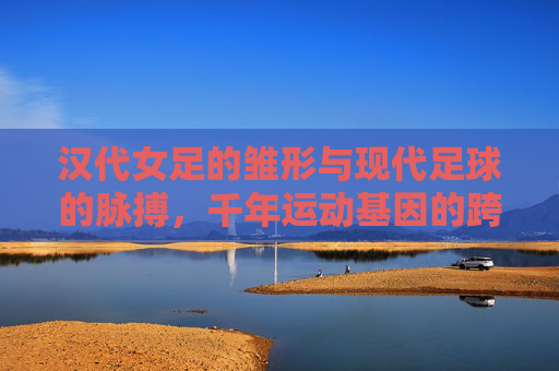 汉代女足的雏形与现代足球的脉搏，千年运动基因的跨越，汉代女足的雏形与现代足球的脉搏，千年运动基因的跨越