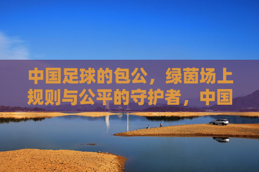中国足球的包公，绿茵场上规则与公平的守护者，中国足球的包公，绿茵场上规则与公平的守护者