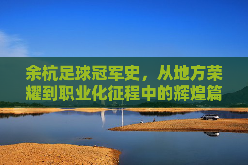 余杭足球冠军史，从地方荣耀到职业化征程中的辉煌篇章，余杭足球冠军史，从地方荣耀到职业化征程的辉煌篇章
