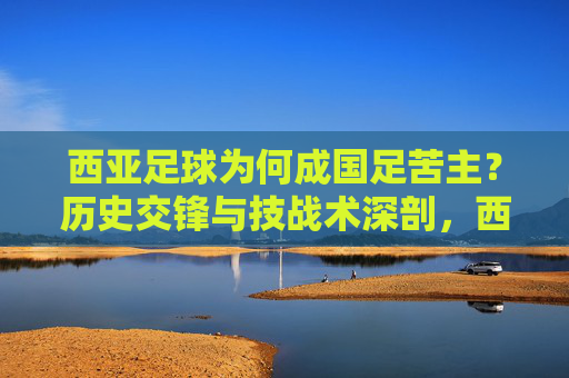 西亚足球为何成国足苦主?历史交锋与技战术深剖,西亚足球为何成国足苦主?历史交锋与技战术深剖