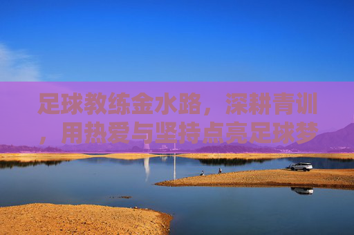 足球教练金水路，深耕青训，用热爱与坚持点亮足球梦想