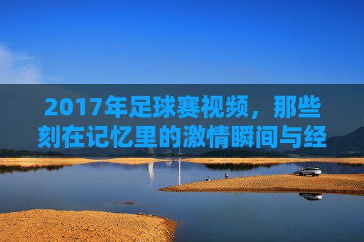 2017年足球赛视频，那些刻在记忆里的激情瞬间与经典对决