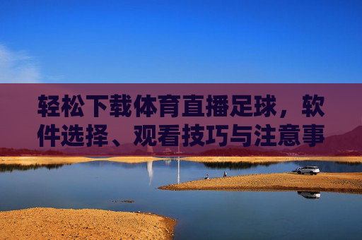 轻松下载体育直播足球，软件选择、观看技巧与注意事项全指南，轻松下载体育直播足球，软件选择、观看技巧与注意事项全指南