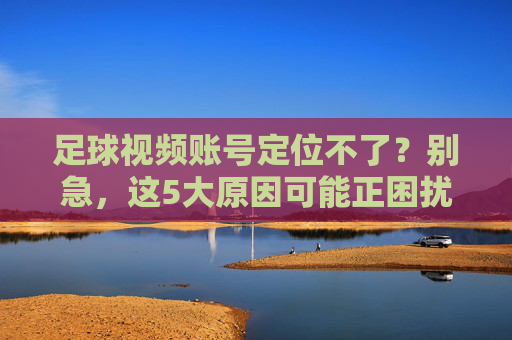足球视频账号定位不了？别急，这5大原因可能正困扰你，附详细解决步骤，足球视频账号定位失败？这5大原因及解决步骤详解