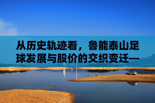 从历史轨迹看,鲁能泰山足球发展与股价的交织变迁——足球成绩与市场表现的深层关联,从历史轨迹看,鲁能泰山足球发展与股价的交织变迁——足球成绩与市场表现的深层关联