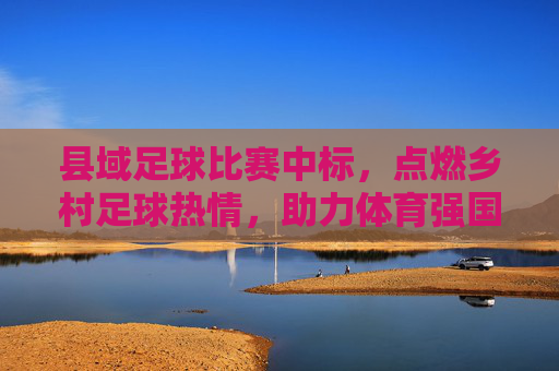 县域足球比赛中标，点燃乡村足球热情，助力体育强国建设