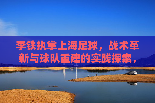 李铁执掌上海足球，战术革新与球队重建的实践探索，李铁执掌上海足球，战术革新与球队重建的实践探索