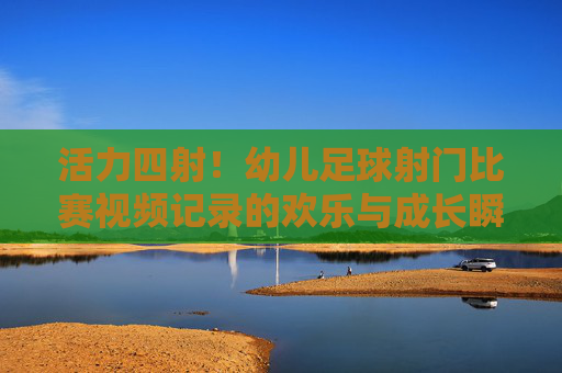 活力四射!幼儿足球射门比赛视频记录的欢乐与成长瞬间