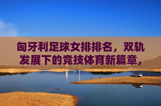 匈牙利足球女排排名,双轨发展下的竞技体育新篇章,匈牙利足球女排排名,双轨发展下的竞技体育新篇章