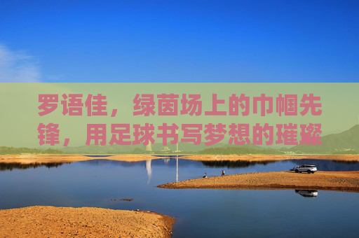 罗语佳,绿茵场上的巾帼先锋,用足球书写梦想的璀璨篇章