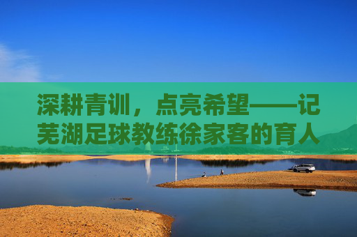 深耕青训，点亮希望——记芜湖足球教练徐家客的育人之路，深耕青训，点亮希望——记芜湖足球教练徐家客的育人之路