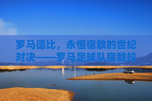 罗马德比，永恒宿敌的世纪对决——罗马足球队宿敌拉齐奥的百年恩怨与赛场博弈