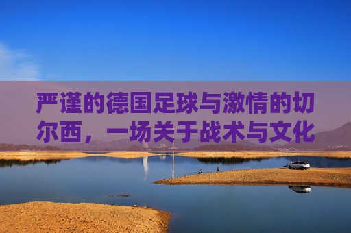 严谨的德国足球与激情的切尔西,一场关于战术与文化的碰撞,严谨的德国足球与激情的切尔西,一场战术与文化的碰撞