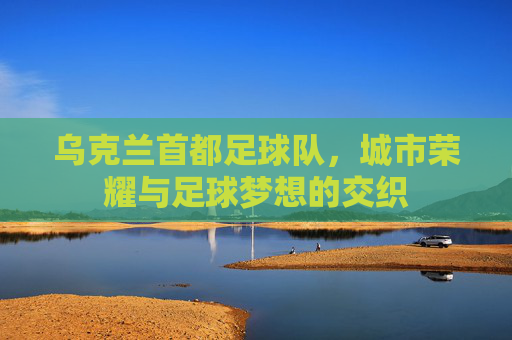 乌克兰首都足球队，城市荣耀与足球梦想的交织