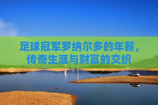 足球冠军罗纳尔多的年薪,传奇生涯与财富的交织