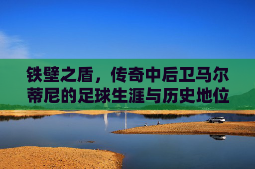 铁壁之盾，传奇中后卫马尔蒂尼的足球生涯与历史地位