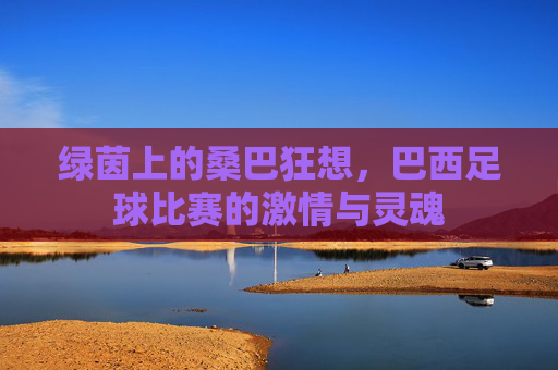 绿茵上的桑巴狂想，巴西足球比赛的激情与灵魂