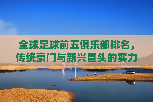 全球足球前五俱乐部排名,传统豪门与新兴巨头的实力博弈,全球足球前五俱乐部排名,传统豪门与新兴巨头的实力博弈
